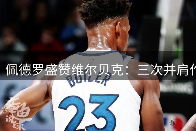 佩德罗盛赞维尔贝克：三次并肩作战的老友，人生路上的引路人